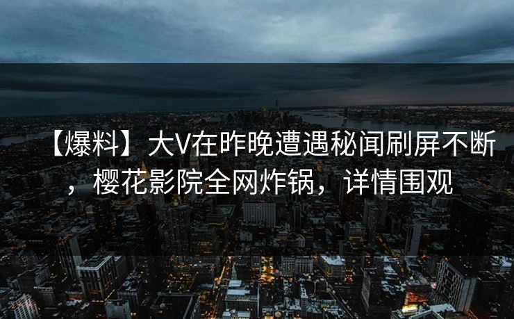 【爆料】大V在昨晚遭遇秘闻刷屏不断，樱花影院全网炸锅，详情围观