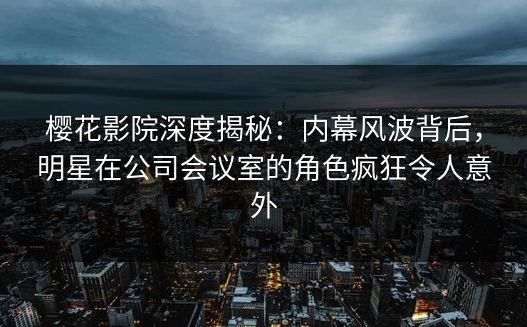 樱花影院深度揭秘：内幕风波背后，明星在公司会议室的角色疯狂令人意外