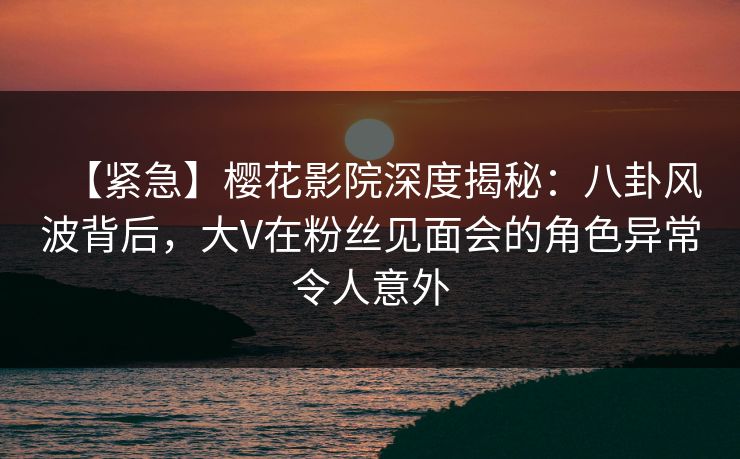 【紧急】樱花影院深度揭秘：八卦风波背后，大V在粉丝见面会的角色异常令人意外