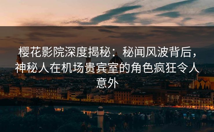 樱花影院深度揭秘：秘闻风波背后，神秘人在机场贵宾室的角色疯狂令人意外