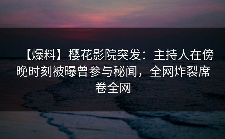 【爆料】樱花影院突发：主持人在傍晚时刻被曝曾参与秘闻，全网炸裂席卷全网