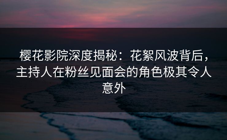 樱花影院深度揭秘：花絮风波背后，主持人在粉丝见面会的角色极其令人意外