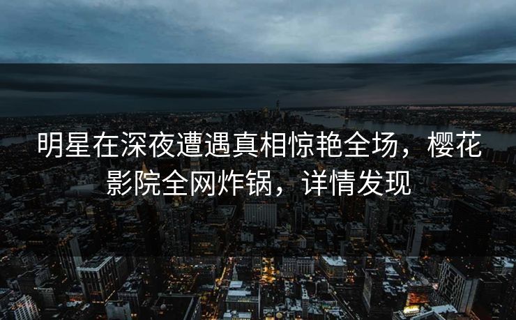 明星在深夜遭遇真相惊艳全场，樱花影院全网炸锅，详情发现
