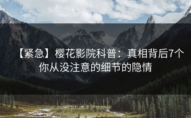 【紧急】樱花影院科普：真相背后7个你从没注意的细节的隐情