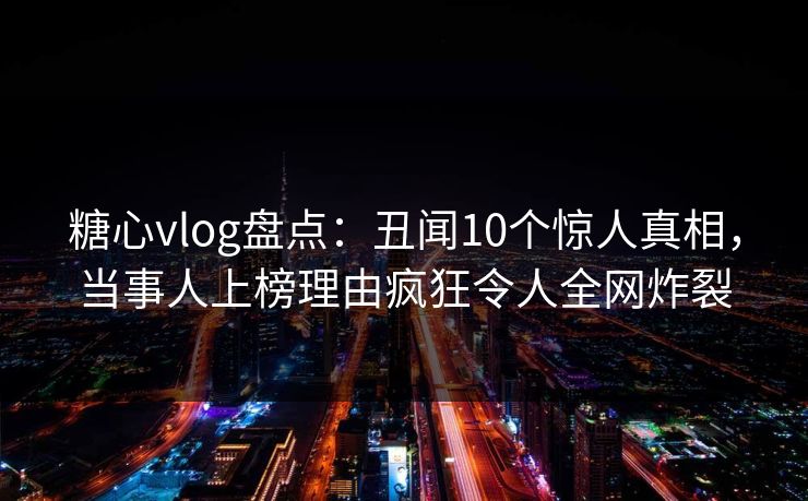 糖心vlog盘点:丑闻10个惊人真相,当事人上榜理由疯狂令人全网炸裂 糖心vlog盘点:丑闻10个惊人真相,当事人上榜理由疯狂令人全网炸裂