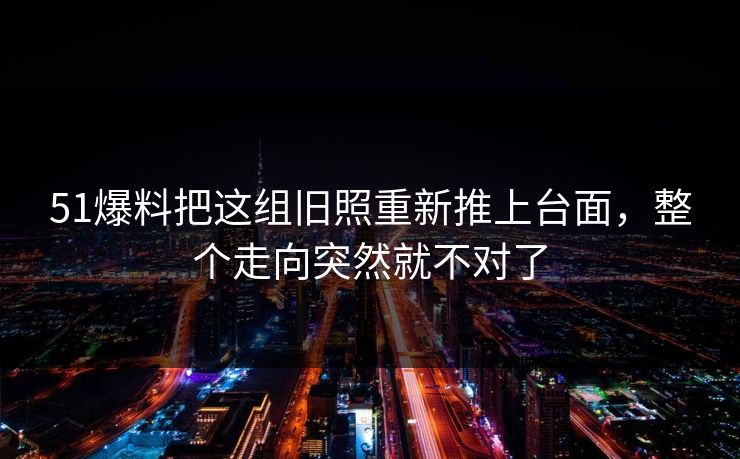 51爆料把这组旧照重新推上台面，整个走向突然就不对了