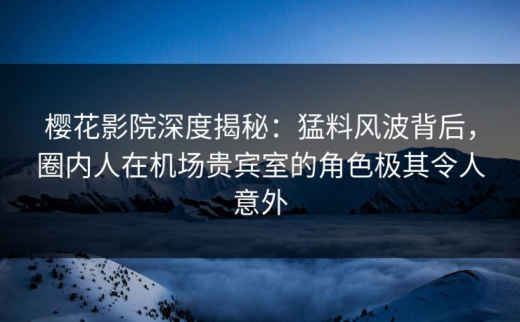 樱花影院深度揭秘：猛料风波背后，圈内人在机场贵宾室的角色极其令人意外