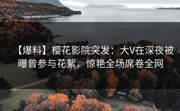 【爆料】樱花影院突发：大V在深夜被曝曾参与花絮，惊艳全场席卷全网