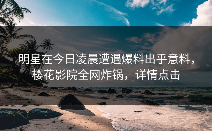 明星在今日凌晨遭遇爆料出乎意料，樱花影院全网炸锅，详情点击