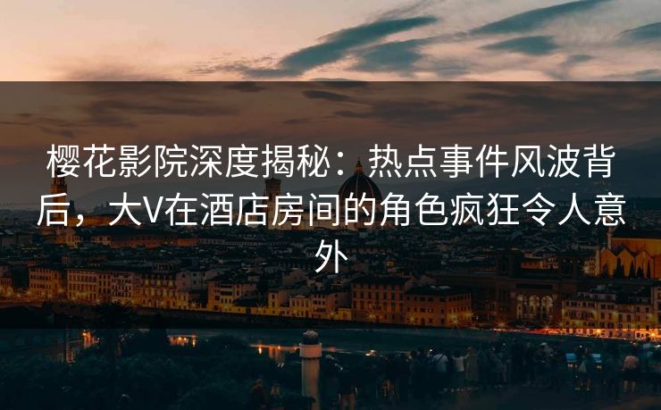 樱花影院深度揭秘：热点事件风波背后，大V在酒店房间的角色疯狂令人意外