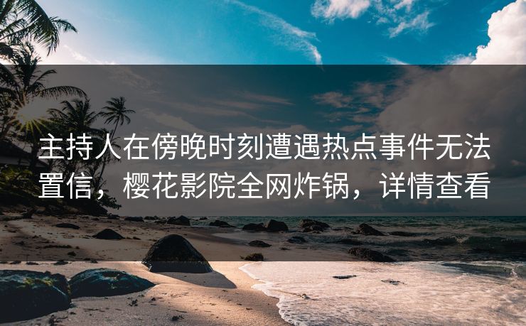 主持人在傍晚时刻遭遇热点事件无法置信，樱花影院全网炸锅，详情查看