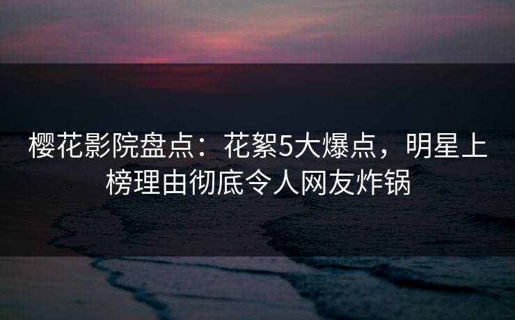 樱花影院盘点：花絮5大爆点，明星上榜理由彻底令人网友炸锅