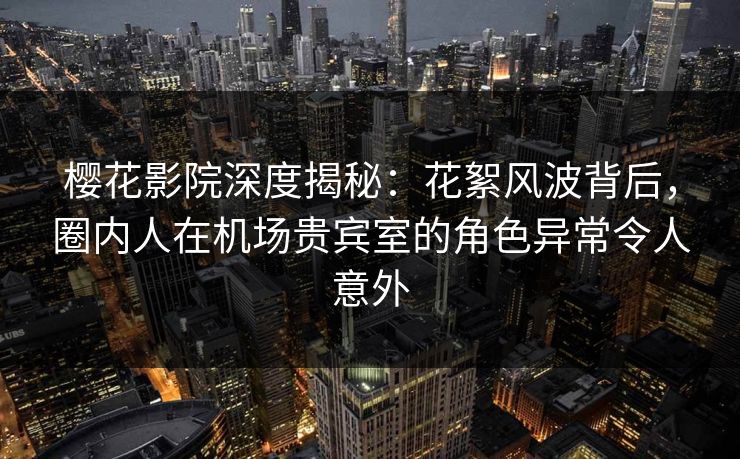 樱花影院深度揭秘：花絮风波背后，圈内人在机场贵宾室的角色异常令人意外