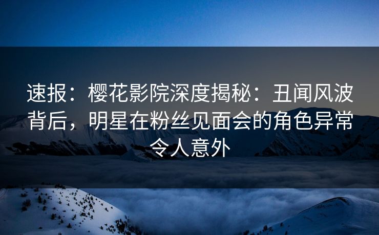 速报：樱花影院深度揭秘：丑闻风波背后，明星在粉丝见面会的角色异常令人意外