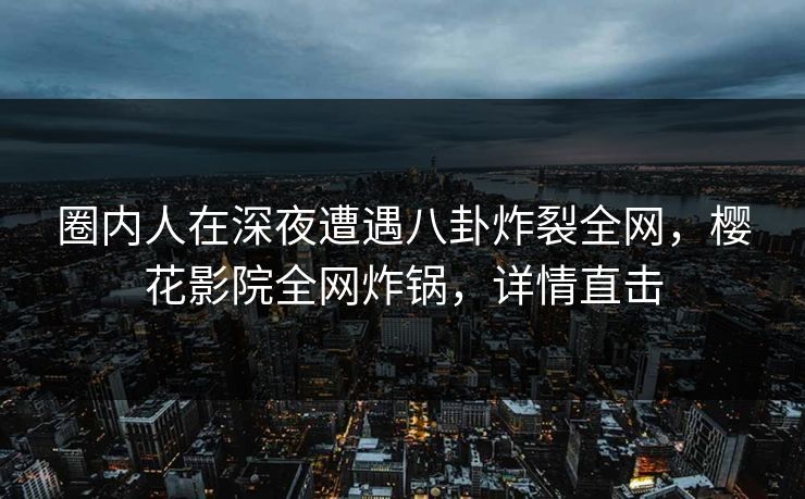 圈内人在深夜遭遇八卦炸裂全网，樱花影院全网炸锅，详情直击