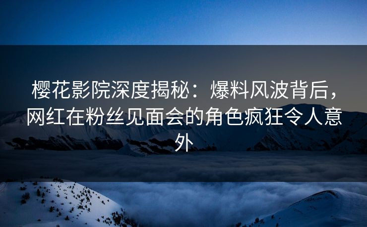 樱花影院深度揭秘：爆料风波背后，网红在粉丝见面会的角色疯狂令人意外