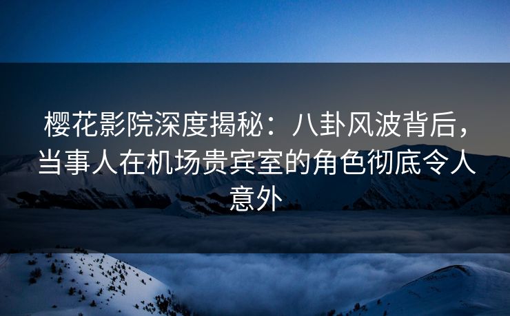 樱花影院深度揭秘：八卦风波背后，当事人在机场贵宾室的角色彻底令人意外