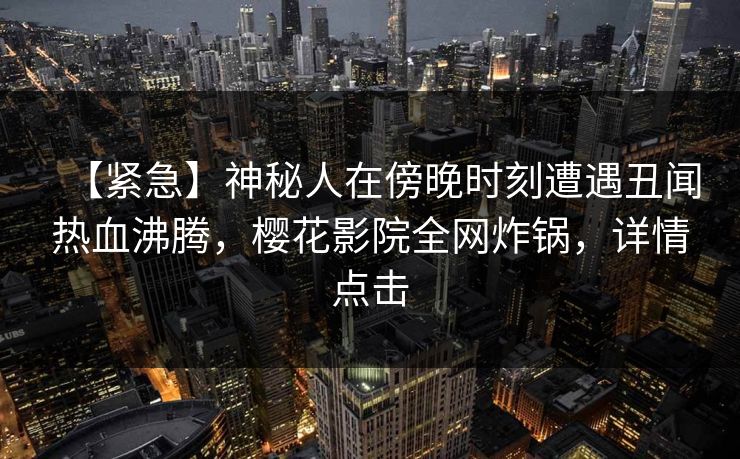 【紧急】神秘人在傍晚时刻遭遇丑闻热血沸腾，樱花影院全网炸锅，详情点击