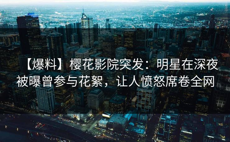 【爆料】樱花影院突发：明星在深夜被曝曾参与花絮，让人愤怒席卷全网