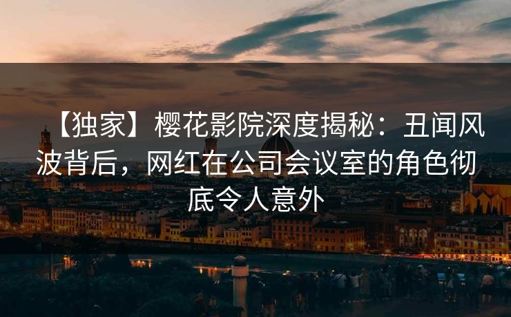 【独家】樱花影院深度揭秘：丑闻风波背后，网红在公司会议室的角色彻底令人意外