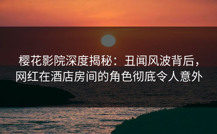 樱花影院深度揭秘：丑闻风波背后，网红在酒店房间的角色彻底令人意外