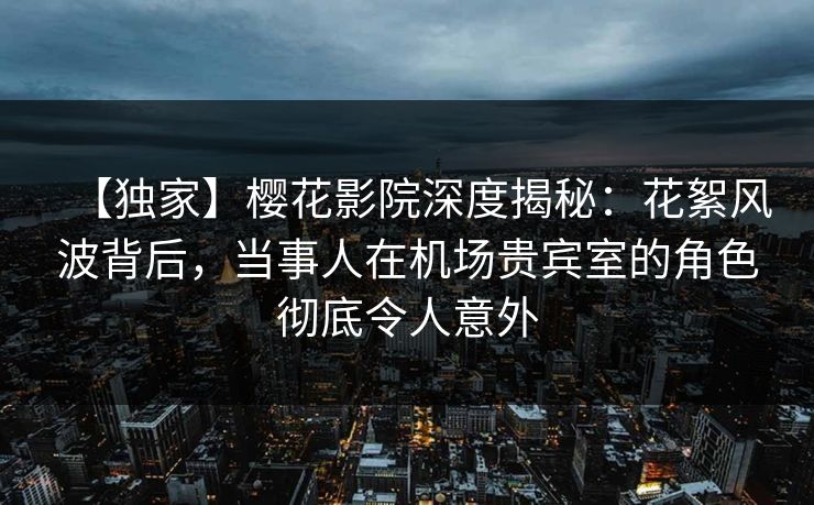 【独家】樱花影院深度揭秘：花絮风波背后，当事人在机场贵宾室的角色彻底令人意外