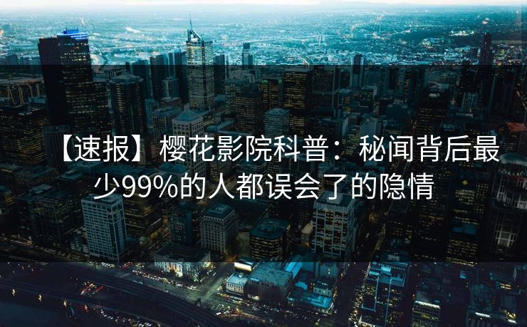 【速报】樱花影院科普：秘闻背后最少99%的人都误会了的隐情