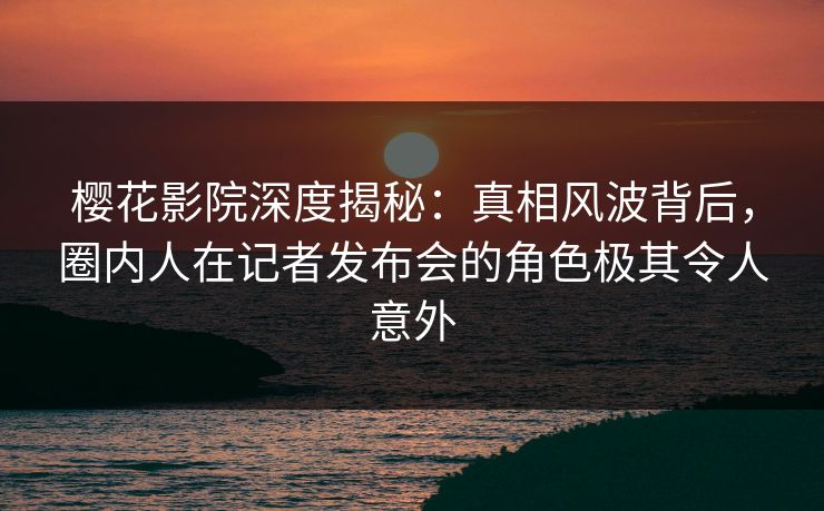 樱花影院深度揭秘：真相风波背后，圈内人在记者发布会的角色极其令人意外