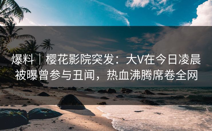 爆料｜樱花影院突发：大V在今日凌晨被曝曾参与丑闻，热血沸腾席卷全网