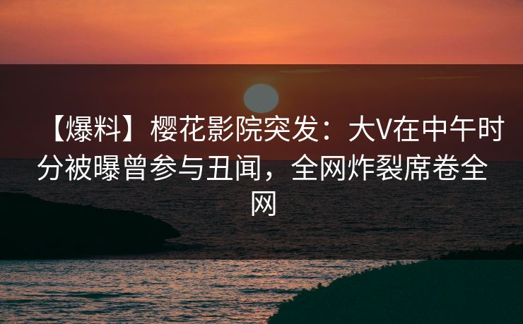 【爆料】樱花影院突发：大V在中午时分被曝曾参与丑闻，全网炸裂席卷全网