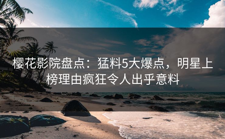 樱花影院盘点：猛料5大爆点，明星上榜理由疯狂令人出乎意料