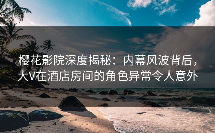 樱花影院深度揭秘：内幕风波背后，大V在酒店房间的角色异常令人意外