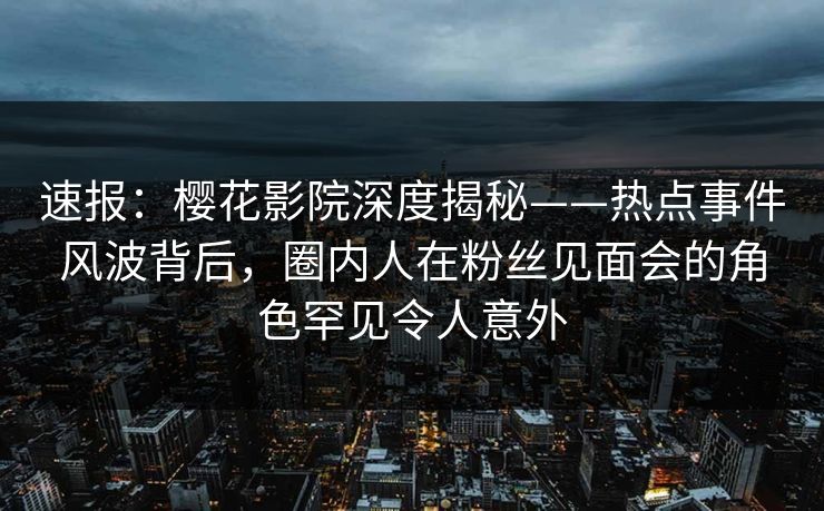 速报：樱花影院深度揭秘——热点事件风波背后，圈内人在粉丝见面会的角色罕见令人意外
