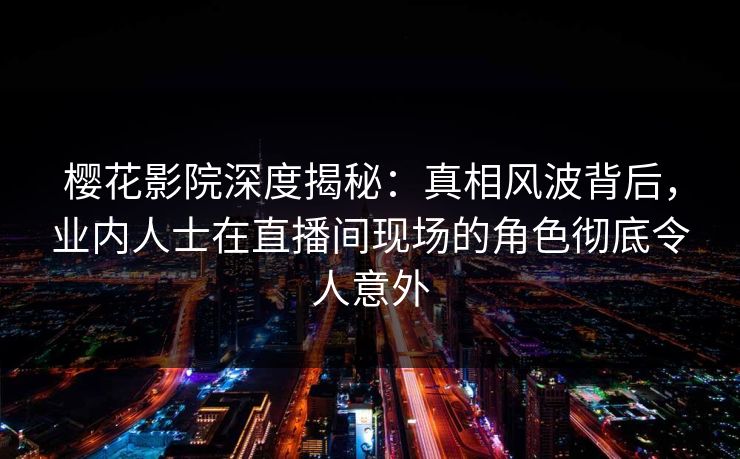 樱花影院深度揭秘：真相风波背后，业内人士在直播间现场的角色彻底令人意外