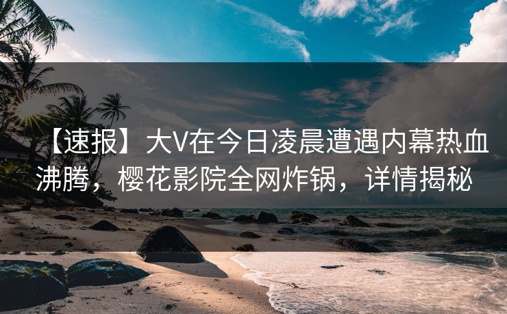 【速报】大V在今日凌晨遭遇内幕热血沸腾，樱花影院全网炸锅，详情揭秘