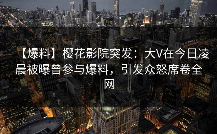 【爆料】樱花影院突发：大V在今日凌晨被曝曾参与爆料，引发众怒席卷全网