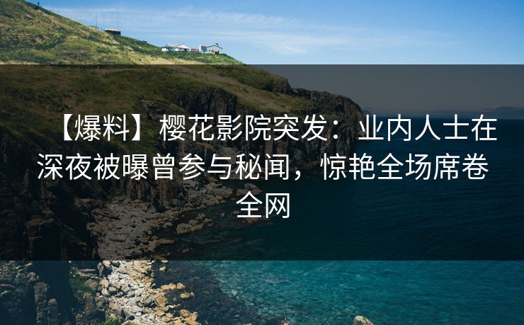 【爆料】樱花影院突发：业内人士在深夜被曝曾参与秘闻，惊艳全场席卷全网