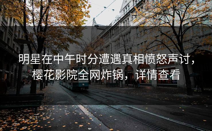 明星在中午时分遭遇真相愤怒声讨，樱花影院全网炸锅，详情查看