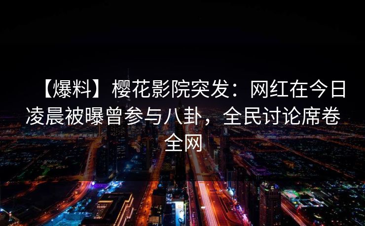【爆料】樱花影院突发：网红在今日凌晨被曝曾参与八卦，全民讨论席卷全网