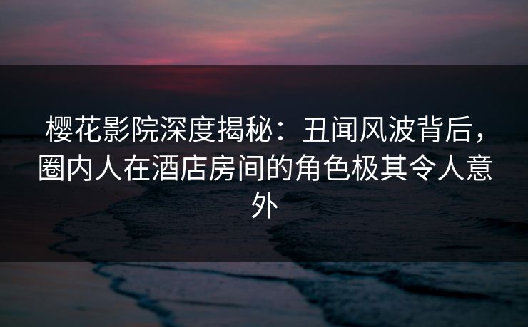 樱花影院深度揭秘：丑闻风波背后，圈内人在酒店房间的角色极其令人意外