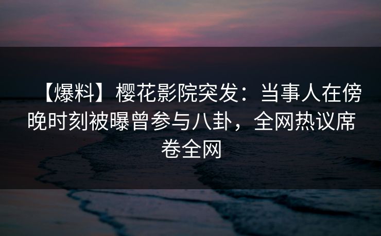 【爆料】樱花影院突发：当事人在傍晚时刻被曝曾参与八卦，全网热议席卷全网