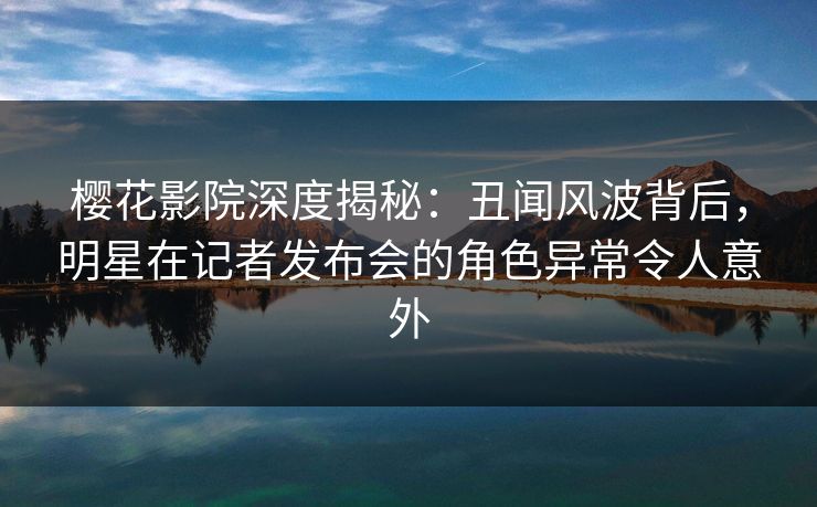 樱花影院深度揭秘：丑闻风波背后，明星在记者发布会的角色异常令人意外