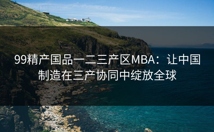 99精产国品一二三产区MBA:让中国制造在三产协同中绽放全球 99精产国品一二三产区MBA:让中国制造在三产协同中绽放全球