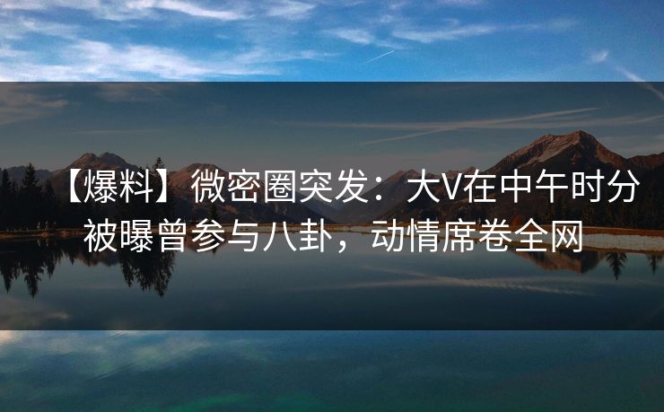 【爆料】微密圈突发：大V在中午时分被曝曾参与八卦，动情席卷全网