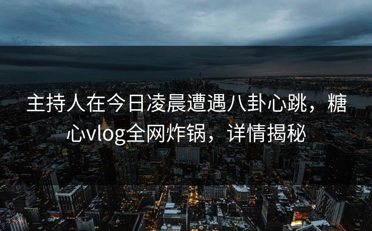 主持人在今日凌晨遭遇八卦心跳，糖心vlog全网炸锅，详情揭秘