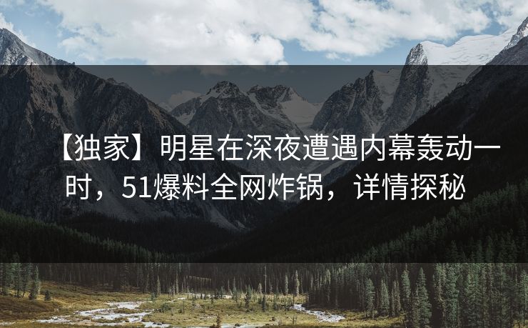 【独家】明星在深夜遭遇内幕轰动一时，51爆料全网炸锅，详情探秘