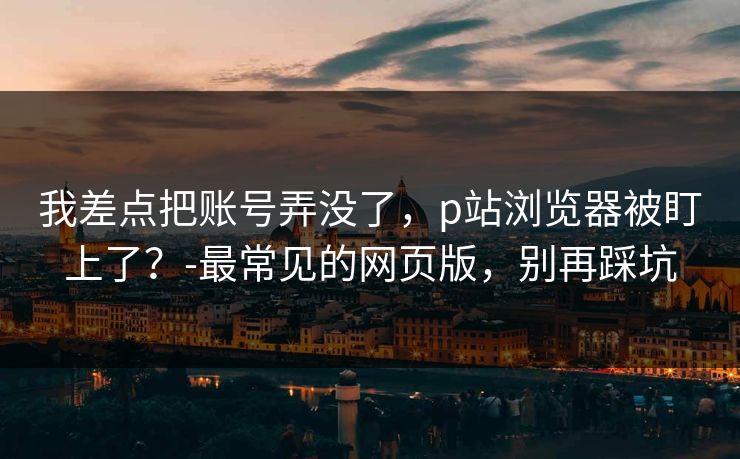 我差点把账号弄没了，p站浏览器被盯上了？-最常见的网页版，别再踩坑