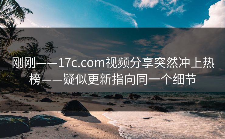 刚刚——17c.com视频分享突然冲上热榜——疑似更新指向同一个细节