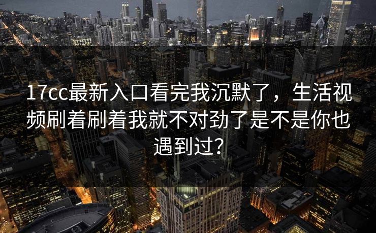 17cc最新入口看完我沉默了，生活视频刷着刷着我就不对劲了是不是你也遇到过？