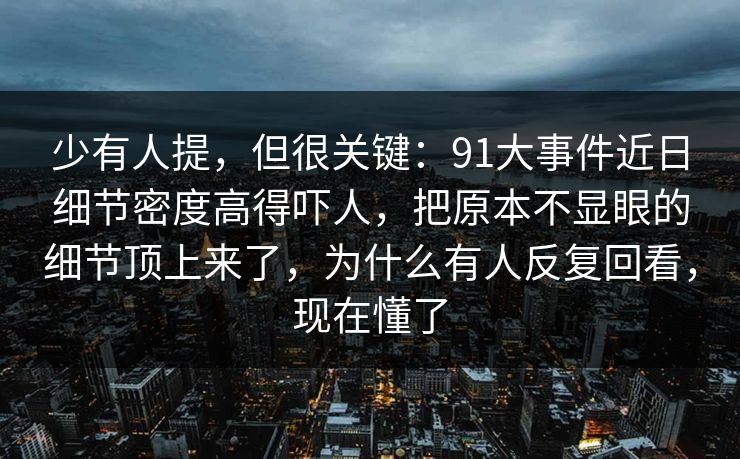 少有人提，但很关键：91大事件近日细节密度高得吓人，把原本不显眼的细节顶上来了，为什么有人反复回看，现在懂了